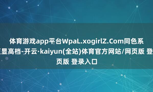 体育游戏app平台WpaL.xogirlZ.Com同色系叠穿更显高档-开云·kaiyun(全站)体育官方网站/网页版 登录入口
