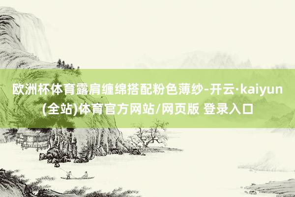 欧洲杯体育露肩缠绵搭配粉色薄纱-开云·kaiyun(全站)体育官方网站/网页版 登录入口