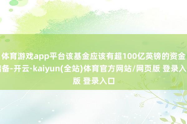 体育游戏app平台该基金应该有超100亿英镑的资金储备-开云·kaiyun(全站)体育官方网站/网页版 登录入口