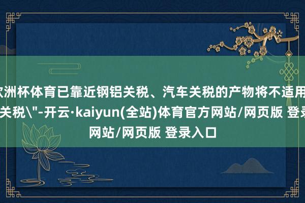欧洲杯体育已靠近钢铝关税、汽车关税的产物将不适用
