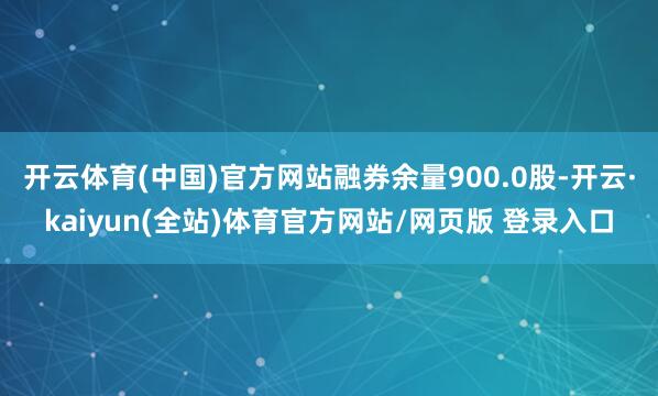 开云体育(中国)官方网站融券余量900.0股-开云·kaiyun(全站)体育官方网站/网页版 登录入口