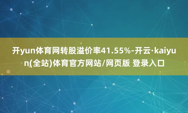 开yun体育网转股溢价率41.55%-开云·kaiyun(全站)体育官方网站/网页版 登录入口