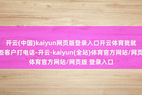 开云(中国)kaiyun网页版登录入口开云体育我就代替他给那些客户打电话-开云·kaiyun(全站)体育官方网站/网页版 登录入口