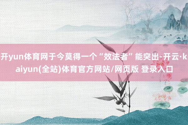 开yun体育网于今莫得一个“效法者”能突出-开云·kaiyun(全站)体育官方网站/网页版 登录入口