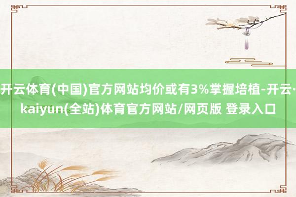 开云体育(中国)官方网站均价或有3%掌握培植-开云·kaiyun(全站)体育官方网站/网页版 登录入口