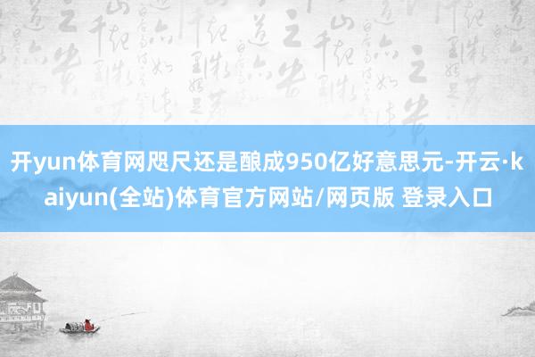 开yun体育网咫尺还是酿成950亿好意思元-开云·kaiyun(全站)体育官方网站/网页版 登录入口