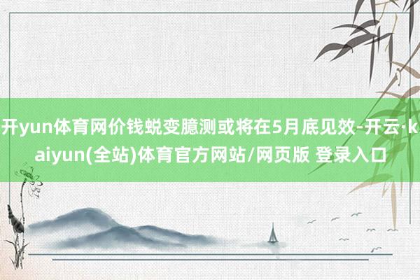 开yun体育网价钱蜕变臆测或将在5月底见效-开云·kaiyun(全站)体育官方网站/网页版 登录入口