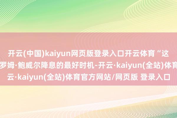 开云(中国)kaiyun网页版登录入口开云体育“这将是好意思联储主席杰罗姆·鲍威尔降息的最好时机-开云·kaiyun(全站)体育官方网站/网页版 登录入口
