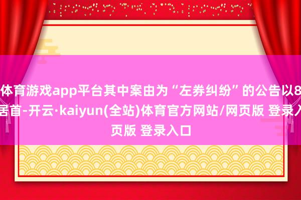 体育游戏app平台其中案由为“左券纠纷”的公告以8则居首-开云·kaiyun(全站)体育官方网站/网页版 登录入口