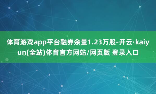 体育游戏app平台融券余量1.23万股-开云·kaiyun(全站)体育官方网站/网页版 登录入口