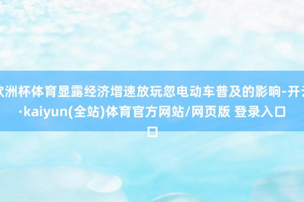 欧洲杯体育显露经济增速放玩忽电动车普及的影响-开云·kaiyun(全站)体育官方网站/网页版 登录入口