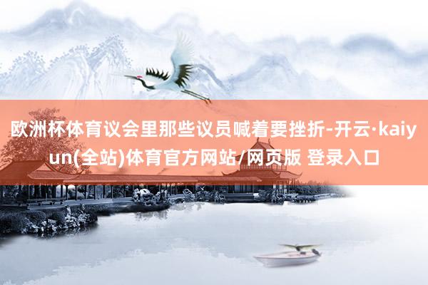 欧洲杯体育议会里那些议员喊着要挫折-开云·kaiyun(全站)体育官方网站/网页版 登录入口