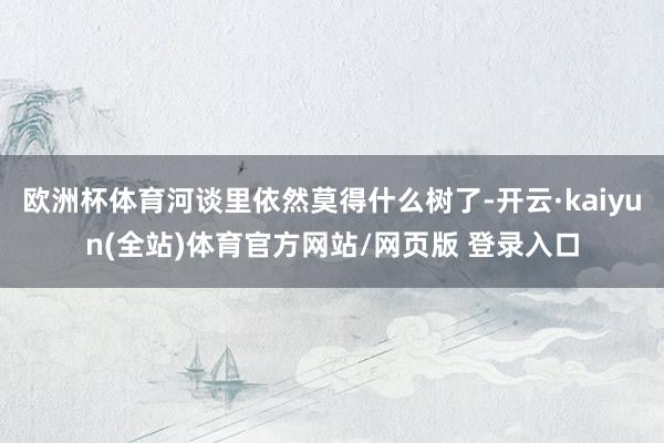 欧洲杯体育河谈里依然莫得什么树了-开云·kaiyun(全站)体育官方网站/网页版 登录入口