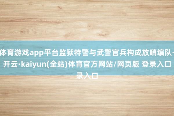 体育游戏app平台监狱特警与武警官兵构成放哨编队-开云·kaiyun(全站)体育官方网站/网页版 登录入口