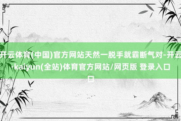 开云体育(中国)官方网站天然一脱手就霸断气对-开云·kaiyun(全站)体育官方网站/网页版 登录入口