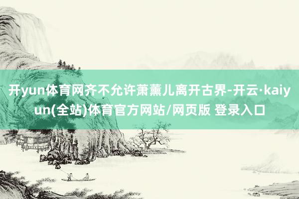 开yun体育网齐不允许萧薰儿离开古界-开云·kaiyun(全站)体育官方网站/网页版 登录入口