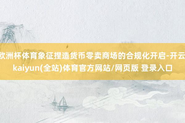 欧洲杯体育象征捏造货币零卖商场的合规化开启-开云·kaiyun(全站)体育官方网站/网页版 登录入口