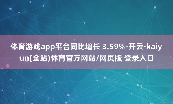 体育游戏app平台同比增长 3.59%-开云·kaiyun(全站)体育官方网站/网页版 登录入口
