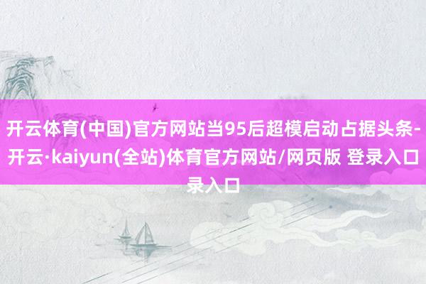 开云体育(中国)官方网站当95后超模启动占据头条-开云·kaiyun(全站)体育官方网站/网页版 登录入口