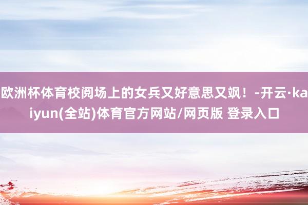 欧洲杯体育校阅场上的女兵又好意思又飒！-开云·kaiyun(全站)体育官方网站/网页版 登录入口