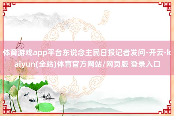 体育游戏app平台东说念主民日报记者发问-开云·kaiyun(全站)体育官方网站/网页版 登录入口
