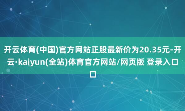 开云体育(中国)官方网站正股最新价为20.35元-开云·kaiyun(全站)体育官方网站/网页版 登录入口