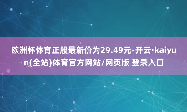 欧洲杯体育正股最新价为29.49元-开云·kaiyun(全站)体育官方网站/网页版 登录入口