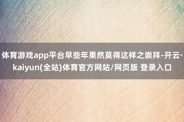 体育游戏app平台早些年果然莫得这样之崇拜-开云·kaiyun(全站)体育官方网站/网页版 登录入口