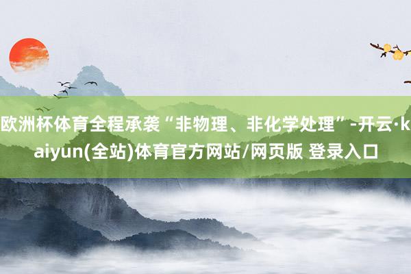 欧洲杯体育全程承袭“非物理、非化学处理”-开云·kaiyun(全站)体育官方网站/网页版 登录入口