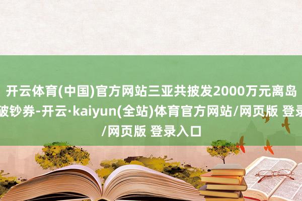 开云体育(中国)官方网站三亚共披发2000万元离岛免税破钞券-开云·kaiyun(全站)体育官方网站/网页版 登录入口