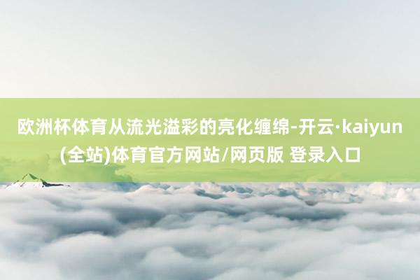 欧洲杯体育从流光溢彩的亮化缠绵-开云·kaiyun(全站)体育官方网站/网页版 登录入口