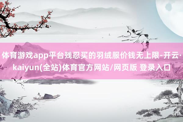 体育游戏app平台残忍买的羽绒服价钱无上限-开云·kaiyun(全站)体育官方网站/网页版 登录入口