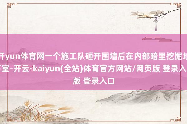 开yun体育网一个施工队砸开围墙后在内部暗里挖掘地下室-开云·kaiyun(全站)体育官方网站/网页版 登录入口