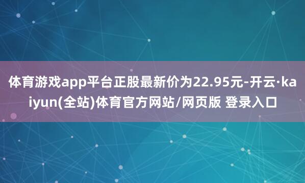 体育游戏app平台正股最新价为22.95元-开云·kaiyun(全站)体育官方网站/网页版 登录入口
