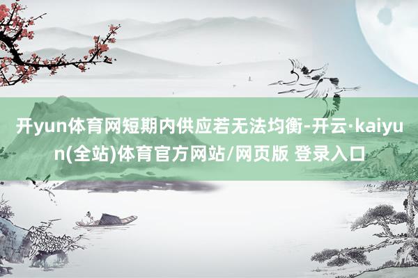 开yun体育网短期内供应若无法均衡-开云·kaiyun(全站)体育官方网站/网页版 登录入口