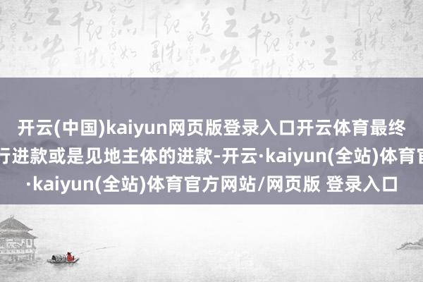 开云(中国)kaiyun网页版登录入口开云体育最终照旧会体现为银行的同行进款或是见地主体的进款-开云·kaiyun(全站)体育官方网站/网页版 登录入口