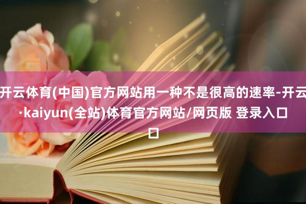 开云体育(中国)官方网站用一种不是很高的速率-开云·kaiyun(全站)体育官方网站/网页版 登录入口
