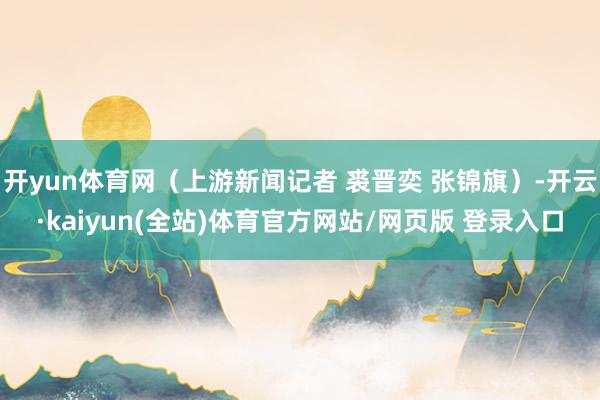 开yun体育网（上游新闻记者 裘晋奕 张锦旗）-开云·kaiyun(全站)体育官方网站/网页版 登录入口