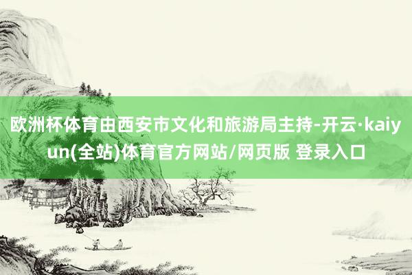欧洲杯体育由西安市文化和旅游局主持-开云·kaiyun(全站)体育官方网站/网页版 登录入口
