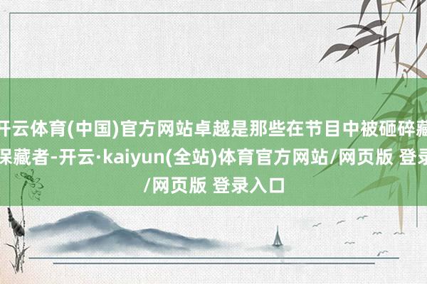开云体育(中国)官方网站卓越是那些在节目中被砸碎藏品的保藏者-开云·kaiyun(全站)体育官方网站/网页版 登录入口