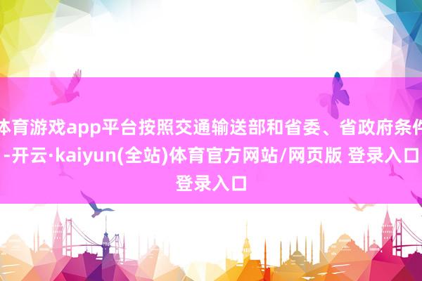 体育游戏app平台按照交通输送部和省委、省政府条件-开云·kaiyun(全站)体育官方网站/网页版 登录入口