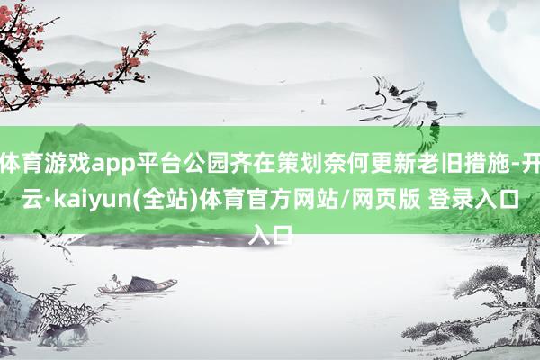 体育游戏app平台公园齐在策划奈何更新老旧措施-开云·kaiyun(全站)体育官方网站/网页版 登录入口