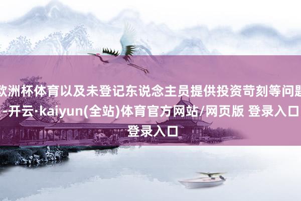 欧洲杯体育以及未登记东说念主员提供投资苛刻等问题-开云·kaiyun(全站)体育官方网站/网页版 登录入口