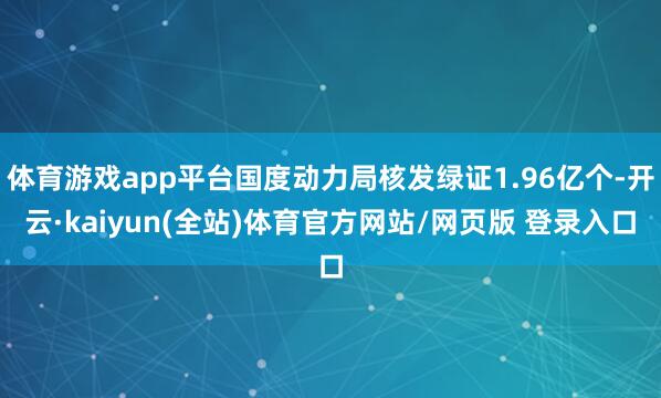 体育游戏app平台国度动力局核发绿证1.96亿个-开云·kaiyun(全站)体育官方网站/网页版 登录入口